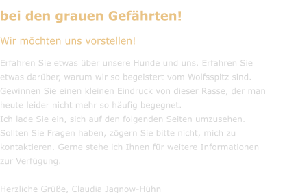 bei den grauen Gefährten! Wir möchten uns vorstellen!  Erfahren Sie etwas über unsere Hunde und uns. Erfahren Sie etwas darüber, warum wir so begeistert vom Wolfsspitz sind. Gewinnen Sie einen kleinen Eindruck von dieser Rasse, der man heute leider nicht mehr so häufig begegnet. Ich lade Sie ein, sich auf den folgenden Seiten umzusehen. Sollten Sie Fragen haben, zögern Sie bitte nicht, mich zu kontaktieren. Gerne stehe ich Ihnen für weitere Informationen  zur Verfügung.  Herzliche Grüße, Claudia Jagnow-Hühn