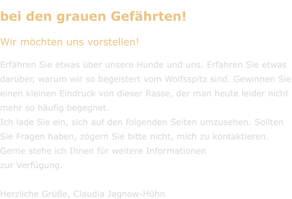 bei den grauen Gefährten! Wir möchten uns vorstellen!  Erfahren Sie etwas über unsere Hunde und uns. Erfahren Sie etwas darüber, warum wir so begeistert vom Wolfsspitz sind. Gewinnen Sie einen kleinen Eindruck von dieser Rasse, der man heute leider nicht mehr so häufig begegnet. Ich lade Sie ein, sich auf den folgenden Seiten umzusehen. Sollten Sie Fragen haben, zögern Sie bitte nicht, mich zu kontaktieren. Gerne stehe ich Ihnen für weitere Informationen  zur Verfügung.  Herzliche Grüße, Claudia Jagnow-Hühn